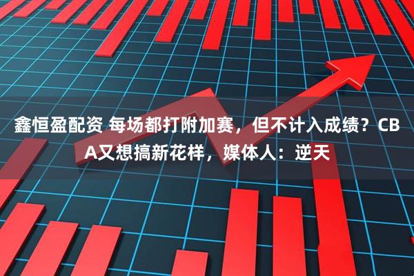 鑫恒盈配资 每场都打附加赛，但不计入成绩？CBA又想搞新花样，媒体人：逆天