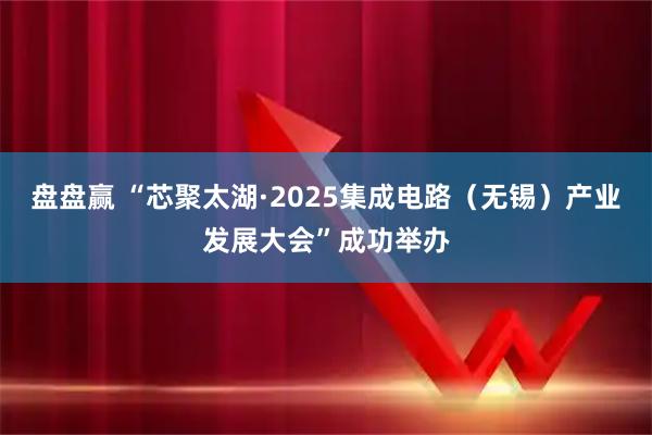 盘盘赢 “芯聚太湖·2025集成电路（无锡）产业发展大会”成功举办