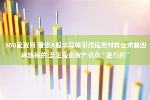 360配资网 晋级A股半导体引线框架材料全球前四稀缺标的 至正股份资产优化“进行时”