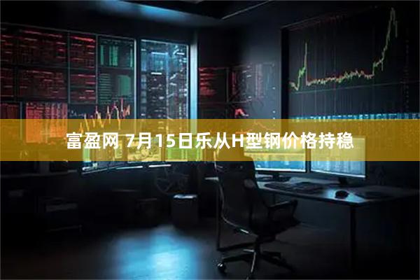 富盈网 7月15日乐从H型钢价格持稳