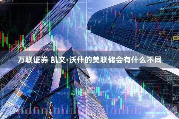 万联证券 凯文·沃什的美联储会有什么不同